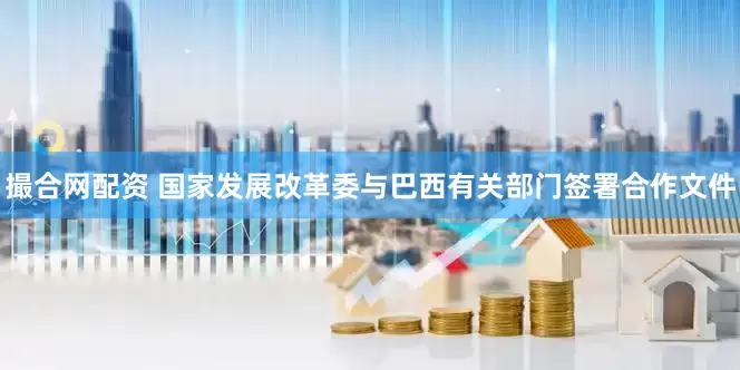 撮合网配资 国家发展改革委与巴西有关部门签署合作文件