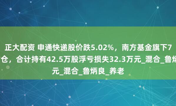 正大配资 申通快递股价跌5.02%，南方基金旗下7只基金重仓，合计持有42.5万股浮亏损失32.3万元_混合_鲁炳良_养老
