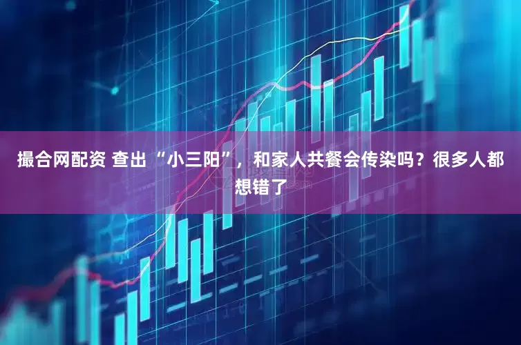 撮合网配资 查出 “小三阳”，和家人共餐会传染吗？很多人都想错了