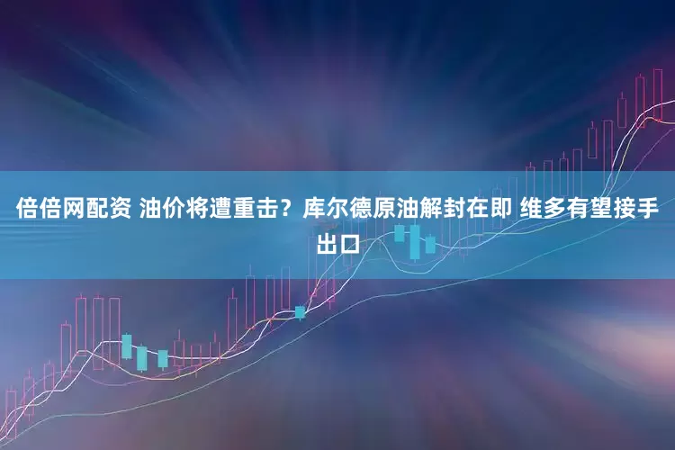 倍倍网配资 油价将遭重击？库尔德原油解封在即 维多有望接手出口