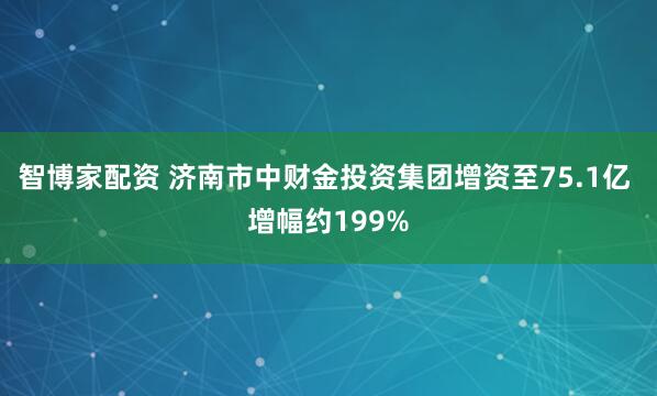 智博家配资 济南市中财金投资集团增资至75.1亿 增幅约199%